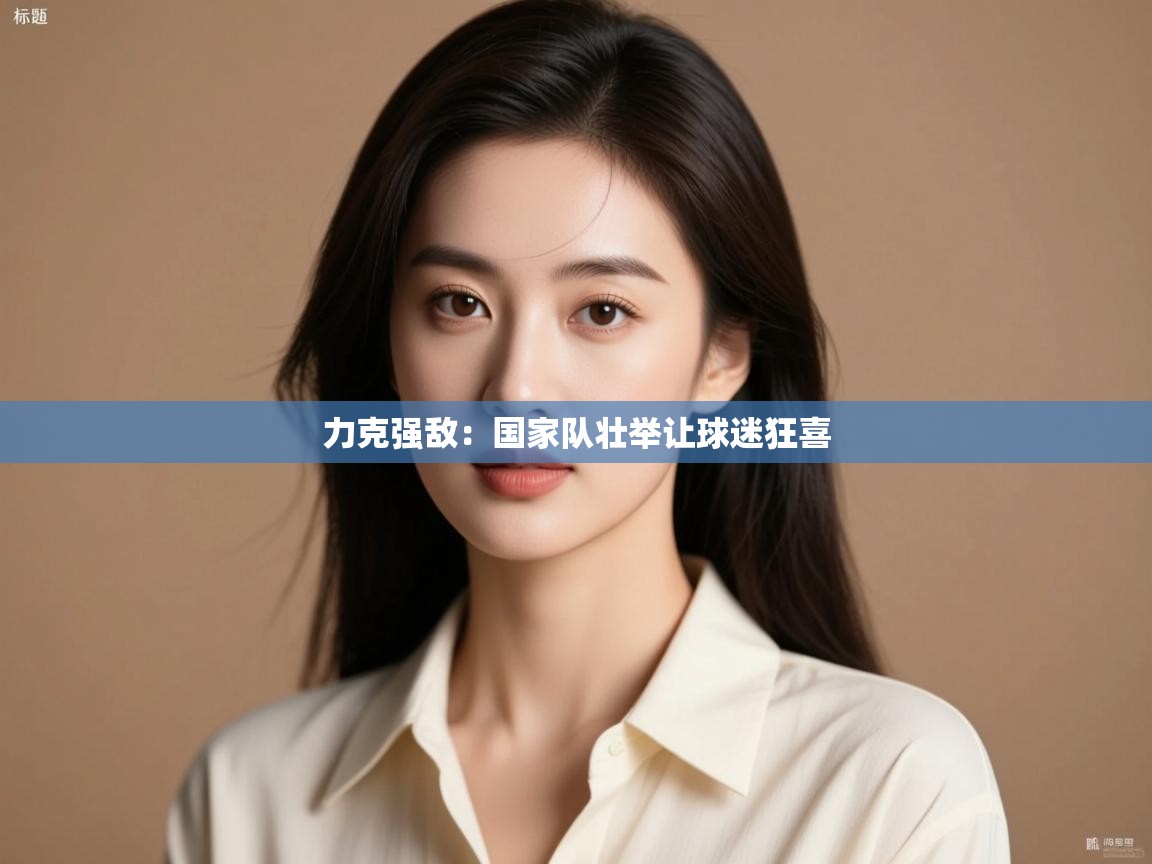力克强敌:国家队壮举让球迷狂喜 第2张